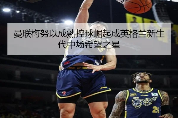 曼联梅努以成熟控球崛起成英格兰新生代中场希望之星