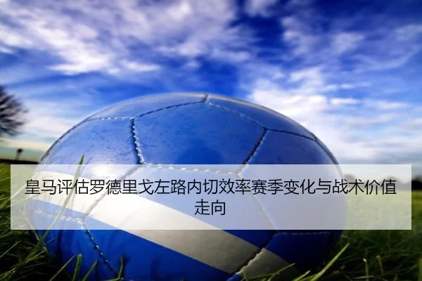 皇马评估罗德里戈左路内切效率赛季变化与战术价值走向