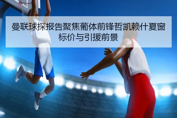曼联球探报告聚焦葡体前锋哲凯赖什夏窗标价与引援前景