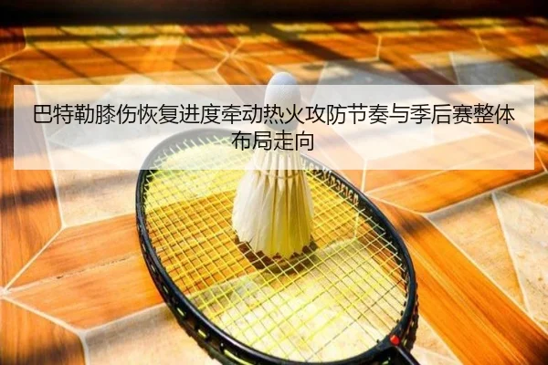 巴特勒膝伤恢复进度牵动热火攻防节奏与季后赛整体布局走向